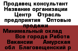 Продавец-консультант › Название организации ­ Центр › Отрасль предприятия ­ Оптовые продажи › Минимальный оклад ­ 20 000 - Все города Работа » Вакансии   . Амурская обл.,Благовещенский р-н